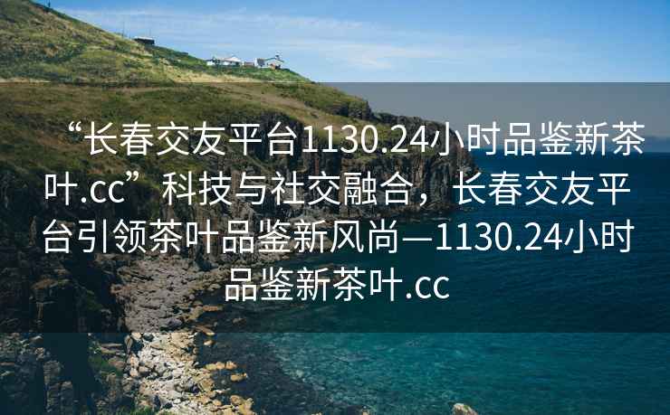 “長春交友平臺1130.24小時品鑒新茶葉.cc”科技與社交融合，長春交友平臺引領茶葉品鑒新風尚—1130.24小時品鑒新茶葉.cc