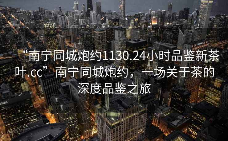 “南寧同城炮約1130.24小時品鑒新茶葉.cc”南寧同城炮約，一場關于茶的深度品鑒之旅