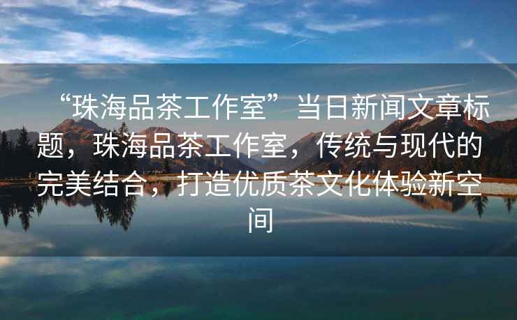 “珠海品茶工作室”當(dāng)日新聞文章標(biāo)題，珠海品茶工作室，傳統(tǒng)與現(xiàn)代的完美結(jié)合，打造優(yōu)質(zhì)茶文化體驗(yàn)新空間