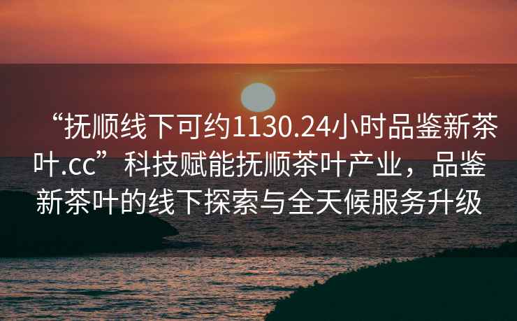 “撫順線下可約1130.24小時品鑒新茶葉.cc”科技賦能撫順茶葉產業，品鑒新茶葉的線下探索與全天候服務升級