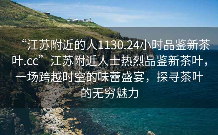 “江蘇附近的人1130.24小時品鑒新茶葉.cc”江蘇附近人士熱烈品鑒新茶葉，一場跨越時空的味蕾盛宴，探尋茶葉的無窮魅力