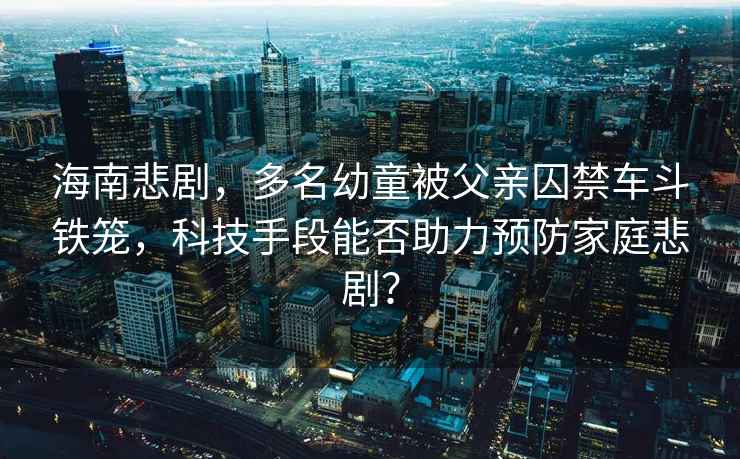 海南悲劇，多名幼童被父親囚禁車斗鐵籠，科技手段能否助力預(yù)防家庭悲劇？