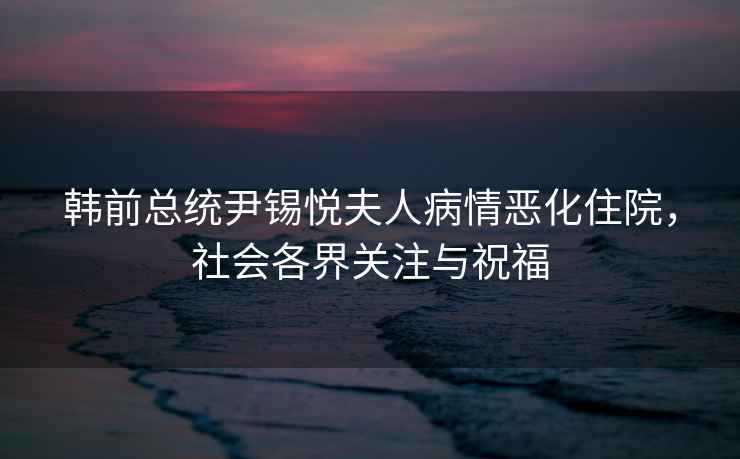 韓前總統尹錫悅夫人病情惡化住院，社會各界關注與祝福