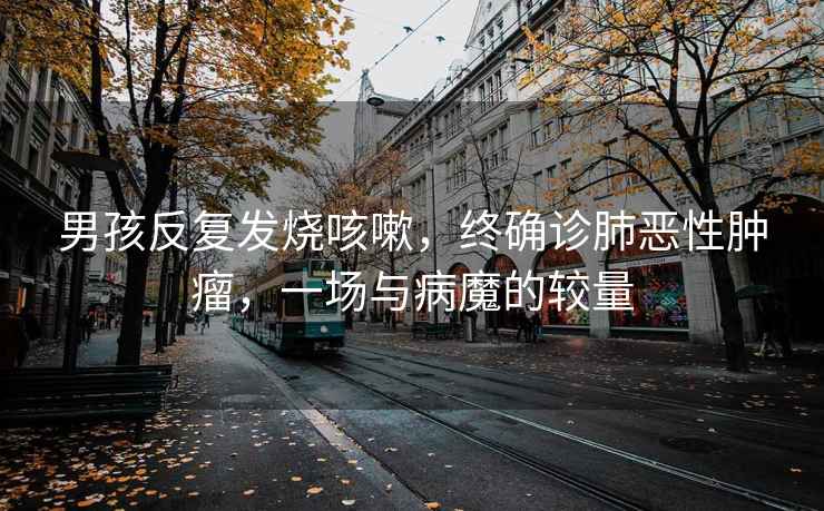 男孩反復發燒咳嗽，終確診肺惡性腫瘤，一場與病魔的較量