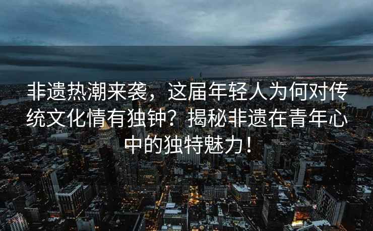 非遺熱潮來襲，這屆年輕人為何對傳統文化情有獨鐘？揭秘非遺在青年心中的獨特魅力！