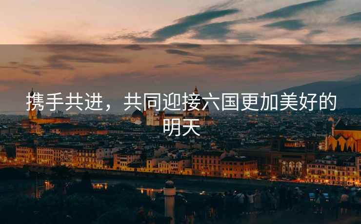 攜手共進，共同迎接六國更加美好的明天
