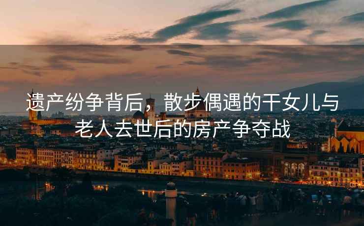 遺產紛爭背后，散步偶遇的干女兒與老人去世后的房產爭奪戰