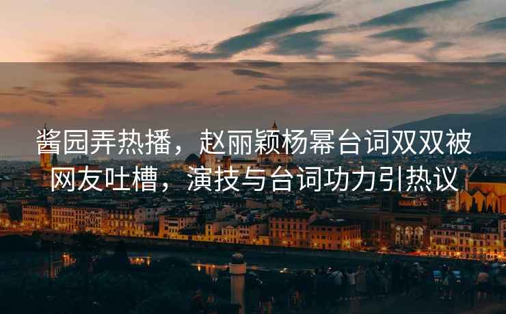 醬園弄熱播，趙麗穎楊冪臺詞雙雙被網友吐槽，演技與臺詞功力引熱議
