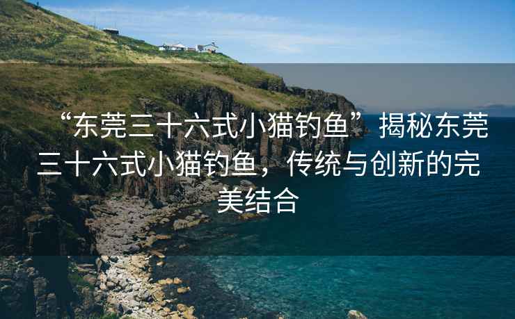 “東莞三十六式小貓釣魚”揭秘東莞三十六式小貓釣魚，傳統與創新的完美結合