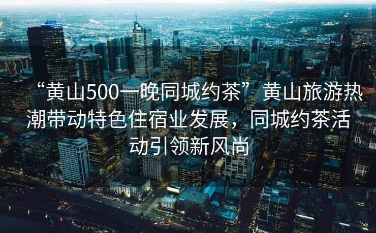 “黃山500一晚同城約茶”黃山旅游熱潮帶動特色住宿業發展，同城約茶活動引領新風尚