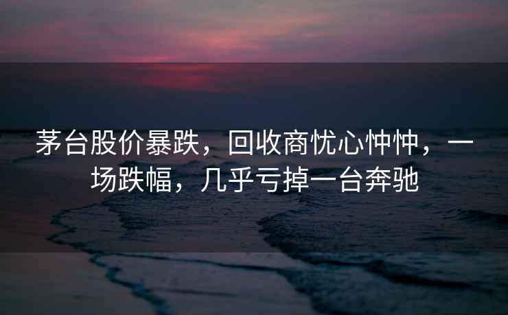 茅臺(tái)股價(jià)暴跌，回收商憂心忡忡，一場(chǎng)跌幅，幾乎虧掉一臺(tái)奔馳