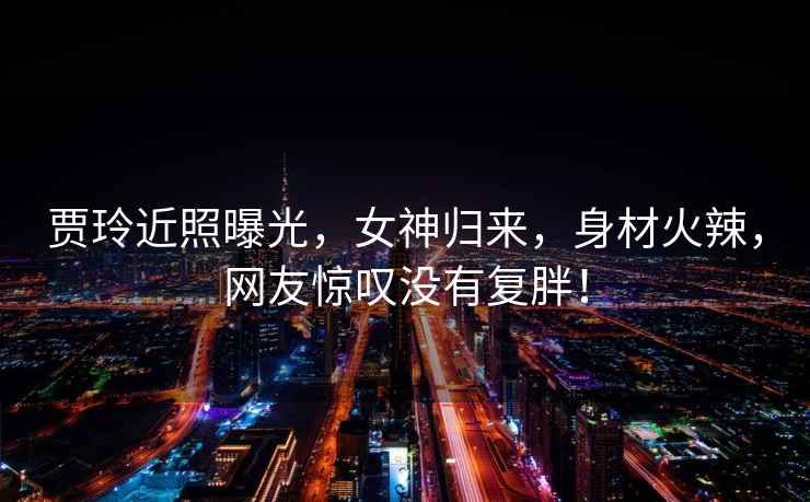 賈玲近照曝光，女神歸來，身材火辣，網友驚嘆沒有復胖！