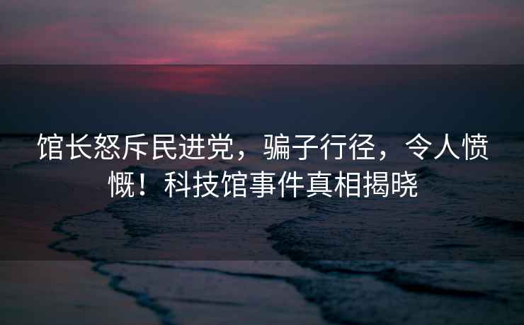 館長怒斥民進(jìn)黨，騙子行徑，令人憤慨！科技館事件真相揭曉