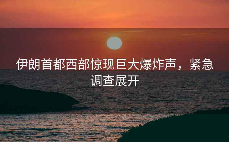 伊朗首都西部驚現(xiàn)巨大爆炸聲，緊急調查展開