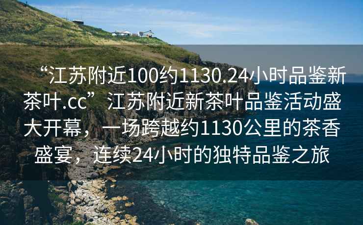 “江蘇附近100約1130.24小時品鑒新茶葉.cc”江蘇附近新茶葉品鑒活動盛大開幕，一場跨越約1130公里的茶香盛宴，連續24小時的獨特品鑒之旅