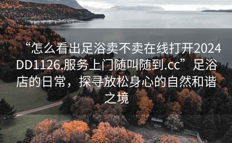“怎么看出足浴賣不賣在線打開2024DD1126.服務(wù)上門隨叫隨到.cc”足浴店的日常，探尋放松身心的自然和諧之境
