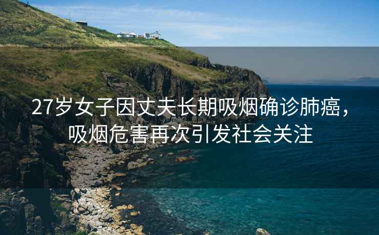 27歲女子因丈夫長期吸煙確診肺癌，吸煙危害再次引發社會關注