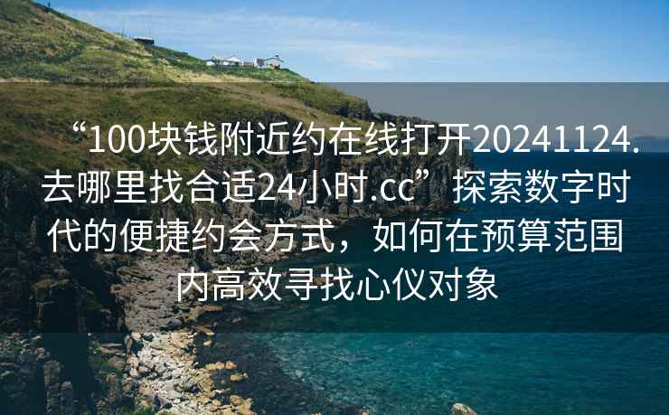 “100塊錢附近約在線打開20241124.去哪里找合適24小時.cc”探索數字時代的便捷約會方式，如何在預算范圍內高效尋找心儀對象