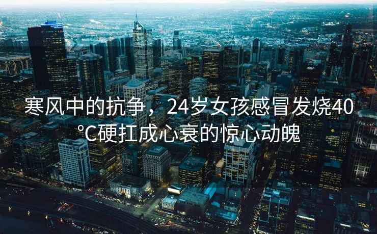 寒風(fēng)中的抗?fàn)帲?4歲女孩感冒發(fā)燒40℃硬扛成心衰的驚心動(dòng)魄