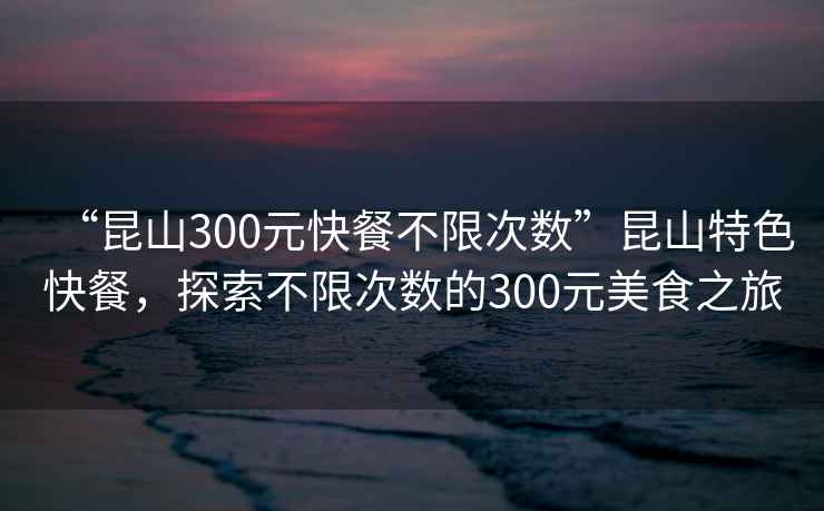 “昆山300元快餐不限次數”昆山特色快餐，探索不限次數的300元美食之旅
