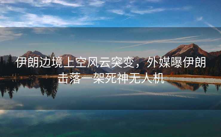 伊朗邊境上空風(fēng)云突變，外媒曝伊朗擊落一架死神無人機(jī)