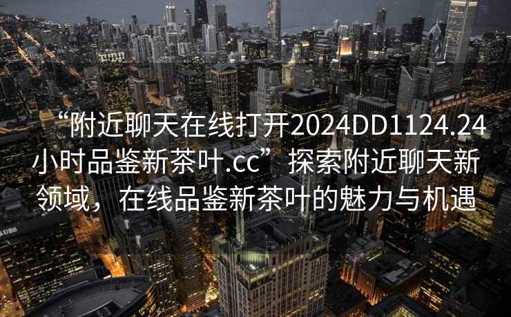 “附近聊天在線(xiàn)打開(kāi)2024DD1124.24小時(shí)品鑒新茶葉.cc”探索附近聊天新領(lǐng)域，在線(xiàn)品鑒新茶葉的魅力與機(jī)遇