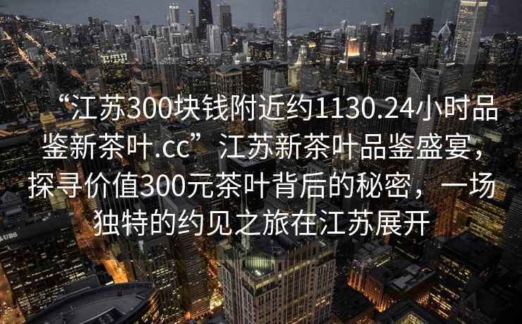 “江蘇300塊錢附近約1130.24小時(shí)品鑒新茶葉.cc”江蘇新茶葉品鑒盛宴，探尋價(jià)值300元茶葉背后的秘密，一場獨(dú)特的約見之旅在江蘇展開