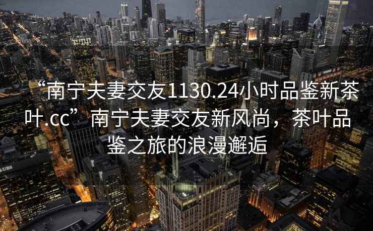 “南寧夫妻交友1130.24小時品鑒新茶葉.cc”南寧夫妻交友新風(fēng)尚，茶葉品鑒之旅的浪漫邂逅