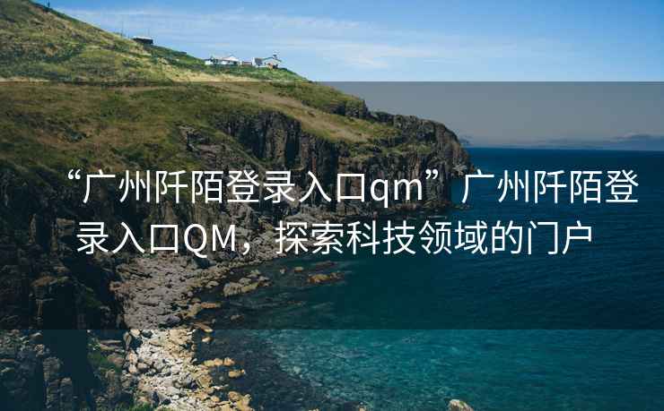 “廣州阡陌登錄入口qm”廣州阡陌登錄入口QM，探索科技領域的門戶