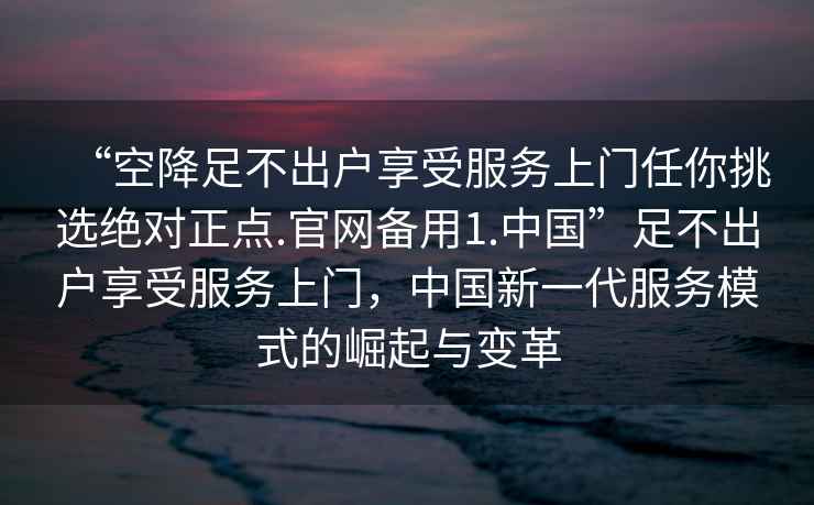“空降足不出戶享受服務上門任你挑選絕對正點.官網備用1.中國”足不出戶享受服務上門，中國新一代服務模式的崛起與變革