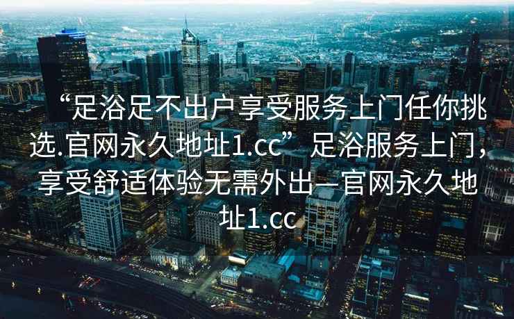“足浴足不出戶享受服務(wù)上門(mén)任你挑選.官網(wǎng)永久地址1.cc”足浴服務(wù)上門(mén)，享受舒適體驗(yàn)無(wú)需外出—官網(wǎng)永久地址1.cc