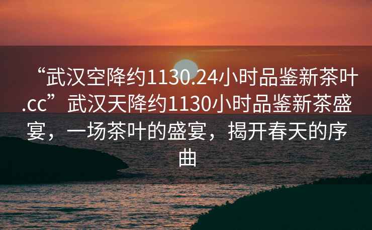 “武漢空降約1130.24小時品鑒新茶葉.cc”武漢天降約1130小時品鑒新茶盛宴，一場茶葉的盛宴，揭開春天的序曲