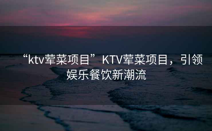 “ktv葷菜項目”KTV葷菜項目，引領娛樂餐飲新潮流