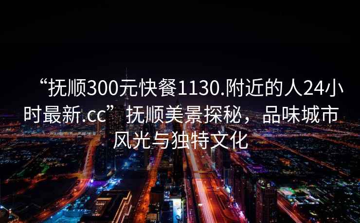 “撫順300元快餐1130.附近的人24小時最新.cc”撫順美景探秘，品味城市風光與獨特文化