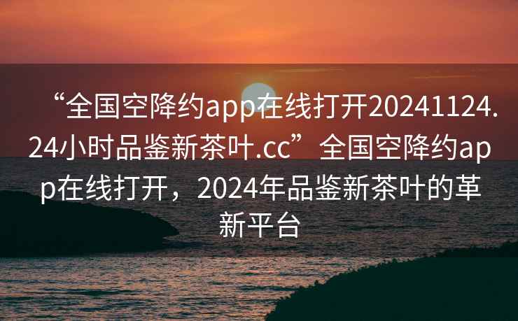 “全國空降約app在線打開20241124.24小時品鑒新茶葉.cc”全國空降約app在線打開，2024年品鑒新茶葉的革新平臺