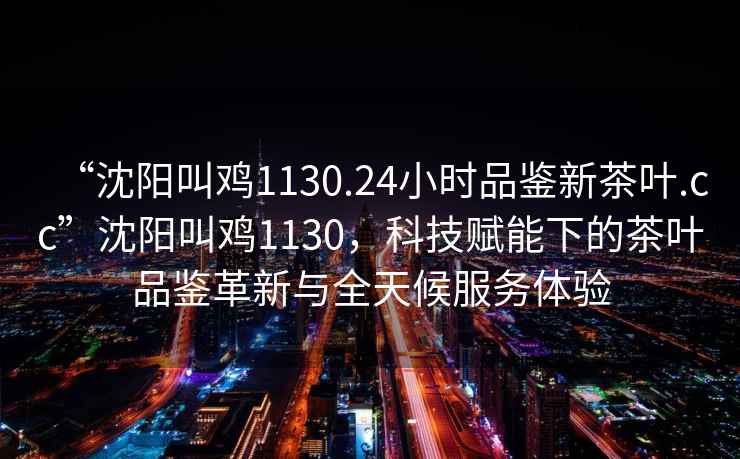 “沈陽叫雞1130.24小時品鑒新茶葉.cc”沈陽叫雞1130，科技賦能下的茶葉品鑒革新與全天候服務體驗