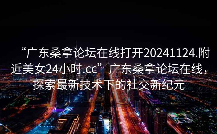 “廣東桑拿論壇在線打開20241124.附近美女24小時.cc”廣東桑拿論壇在線，探索最新技術下的社交新紀元
