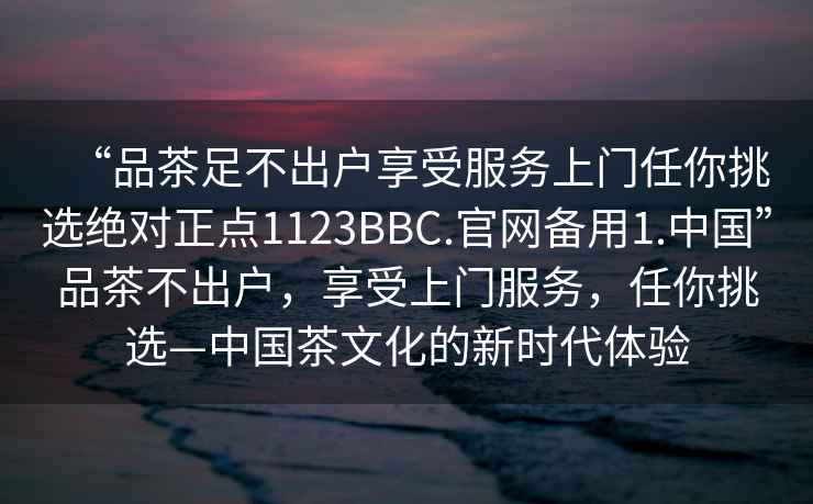 “品茶足不出戶享受服務上門任你挑選絕對正點1123BBC.官網備用1.中國”品茶不出戶，享受上門服務，任你挑選—中國茶文化的新時代體驗