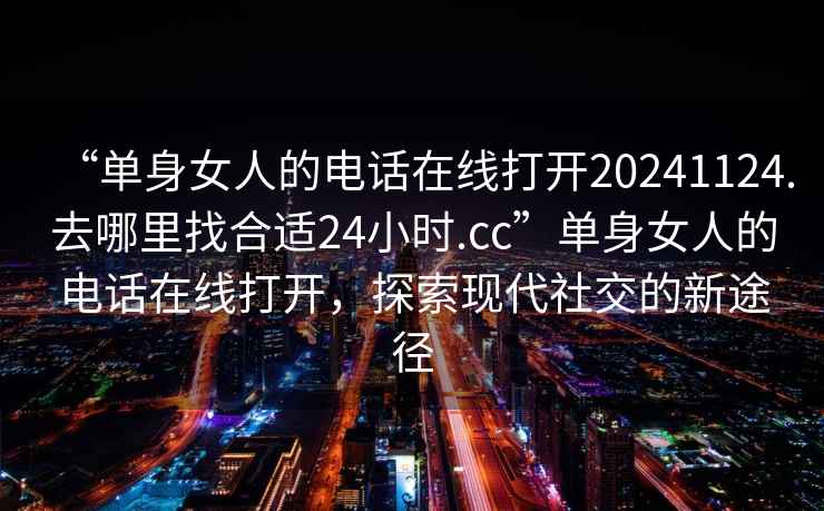 “單身女人的電話在線打開20241124.去哪里找合適24小時.cc”單身女人的電話在線打開，探索現(xiàn)代社交的新途徑