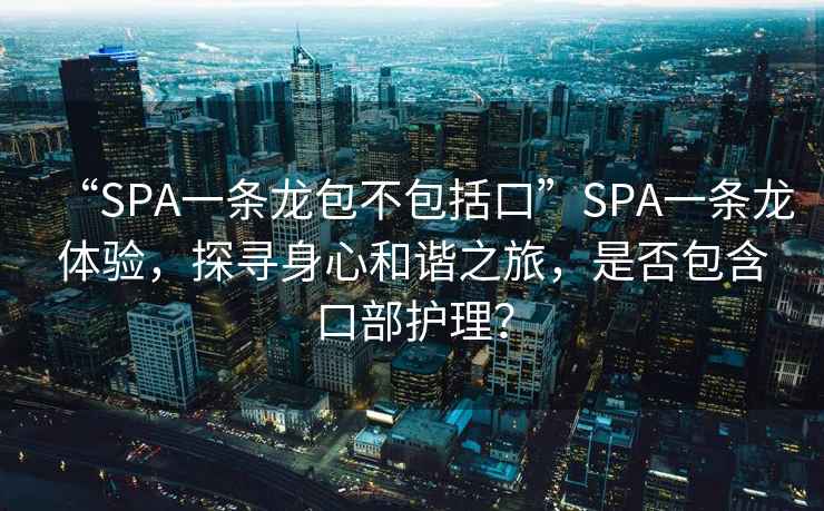 “SPA一條龍包不包括口”SPA一條龍體驗，探尋身心和諧之旅，是否包含口部護理？