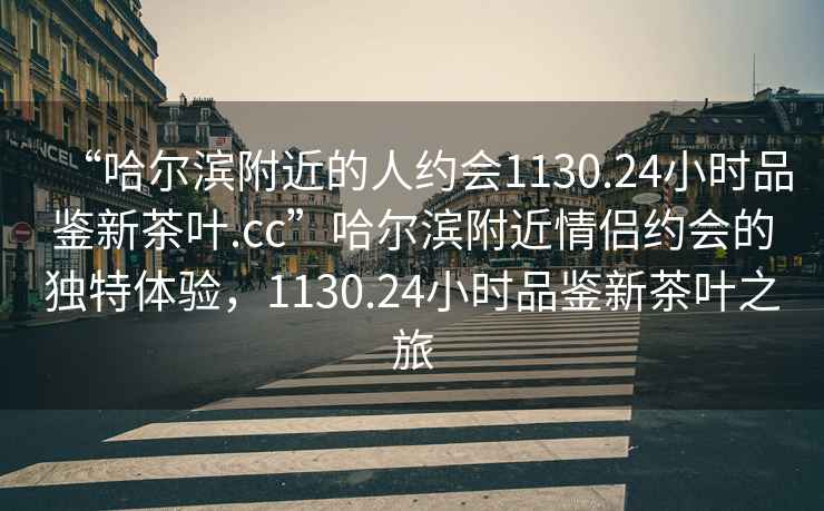 “哈爾濱附近的人約會1130.24小時品鑒新茶葉.cc”哈爾濱附近情侶約會的獨特體驗，1130.24小時品鑒新茶葉之旅