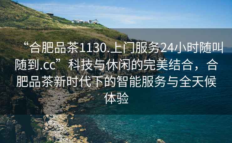 “合肥品茶1130.上門服務24小時隨叫隨到.cc”科技與休閑的完美結合，合肥品茶新時代下的智能服務與全天候體驗