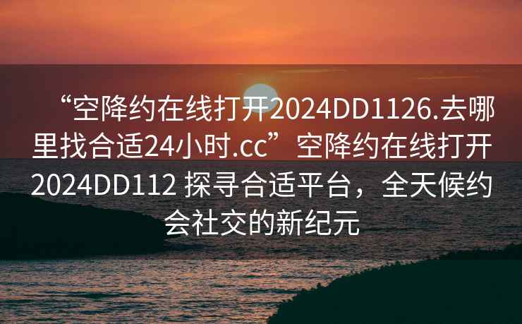 “空降約在線打開(kāi)2024DD1126.去哪里找合適24小時(shí).cc”空降約在線打開(kāi)2024DD112 探尋合適平臺(tái)，全天候約會(huì)社交的新紀(jì)元