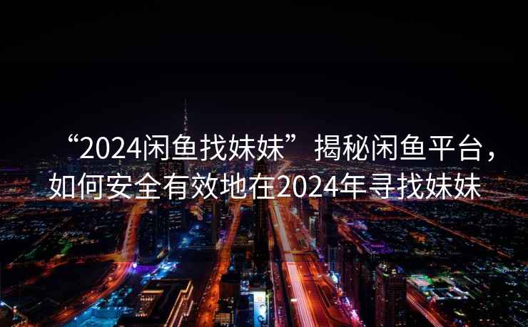 “2024閑魚找妹妹”揭秘閑魚平臺，如何安全有效地在2024年尋找妹妹