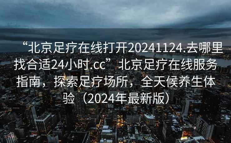 “北京足療在線打開20241124.去哪里找合適24小時.cc”北京足療在線服務(wù)指南，探索足療場所，全天候養(yǎng)生體驗（2024年最新版）