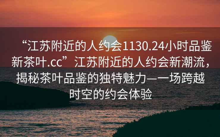 “江蘇附近的人約會1130.24小時品鑒新茶葉.cc”江蘇附近的人約會新潮流，揭秘茶葉品鑒的獨特魅力—一場跨越時空的約會體驗