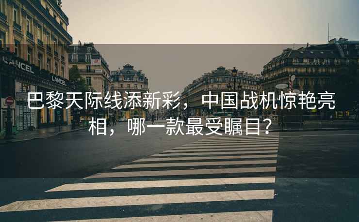巴黎天際線添新彩，中國戰機驚艷亮相，哪一款最受矚目？
