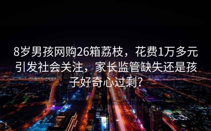 8歲男孩網購26箱荔枝，花費1萬多元引發社會關注，家長監管缺失還是孩子好奇心過剩？
