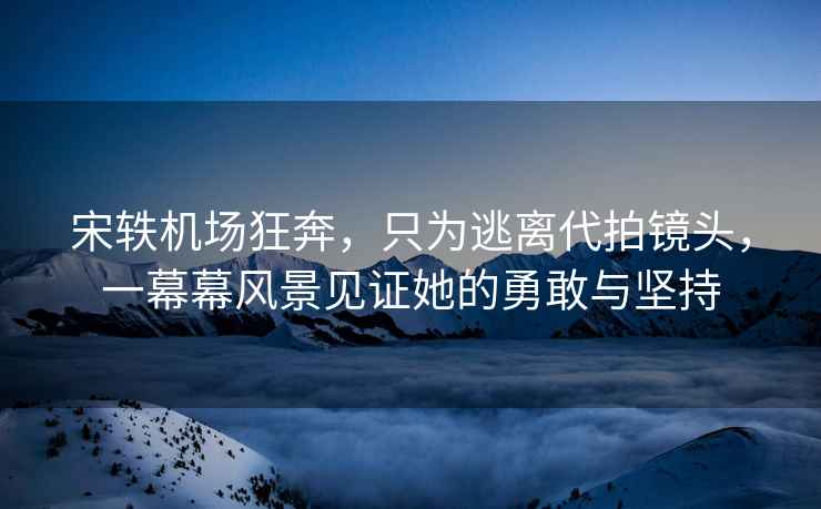 宋軼機場狂奔，只為逃離代拍鏡頭，一幕幕風景見證她的勇敢與堅持