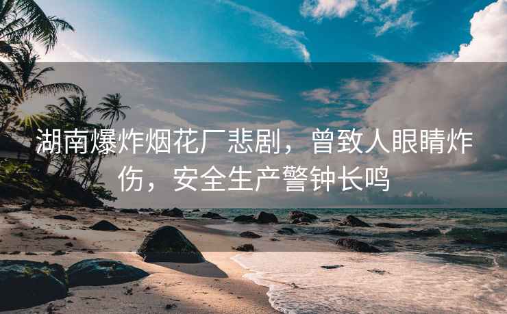 湖南爆炸煙花廠悲劇，曾致人眼睛炸傷，安全生產(chǎn)警鐘長鳴